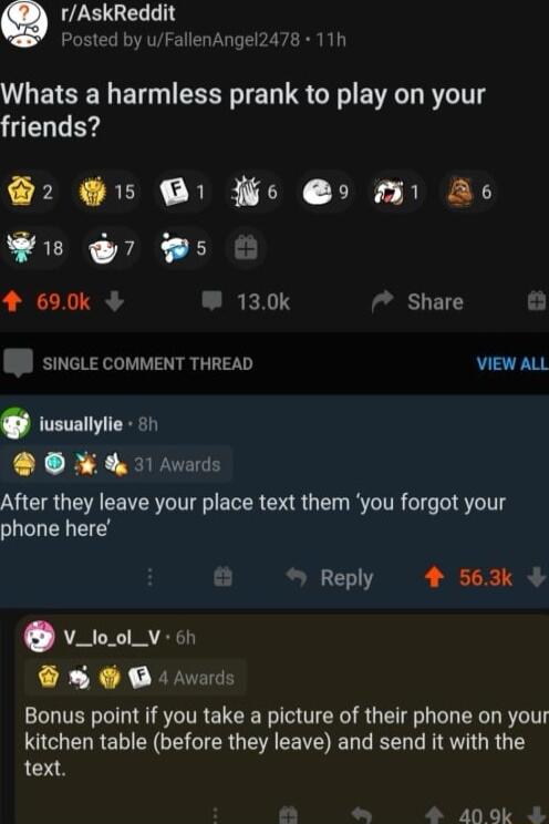 rAskReddi Posted by uFallenAngei2478 11h Whats a harmless prank to play on your friends PN SEIK REE TN TR AR Wi 7 5 O 4 690k 130k Share SINGLE COMMENT THREAD VIEW ALL iusuallylie o1 Avards After they leave your place text them you forgot your phone here Reply 4 563k v_too_v on R XX R Bonus point if you take a picture of their phone on your R E N CEGIERGEN EEVE L L LRV R Y text N 40 9k