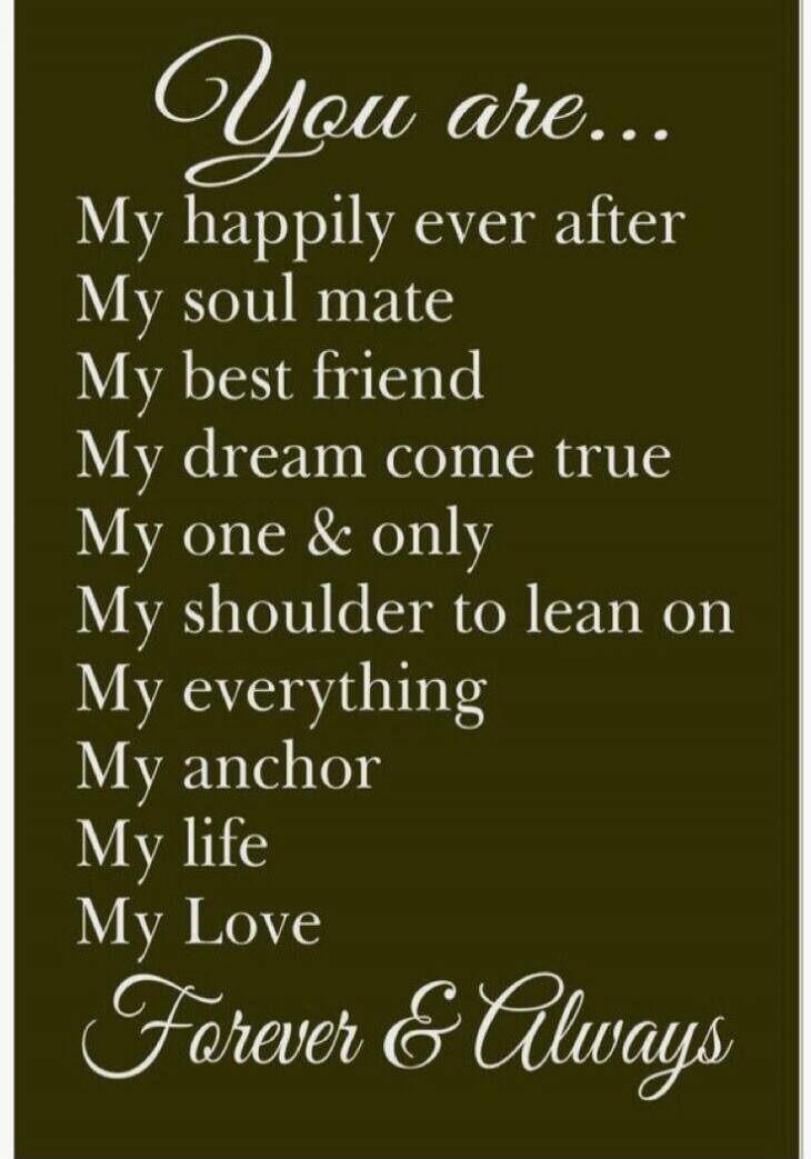 You are... My happily ever after My soul mate My best friend My dream come true My one & only My shoulder to lean on My everything My anchor My life My Love Forever & Always