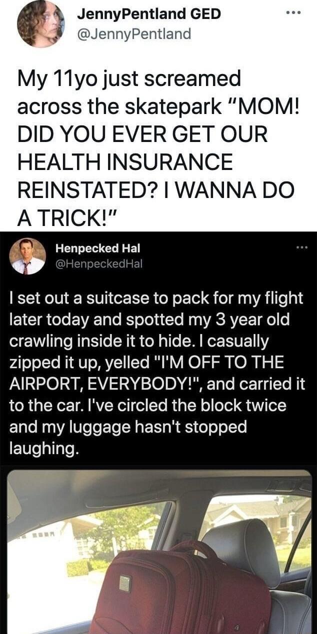 JennyPentland GED JennyPentland My 11yo just screamed across the skatepark MOM DID YOU EVER GET OUR HEALTH INSURANCE REINSTATED WANNA DO A TRICK B Henpecked Hal L 4 set out a suitcase to pack for my flight ETCTR T EWEET T R oTel s To N g VRS AVLE ol o crawling inside it to hide casually zipped it up yelled IM OFF TO THE AIRPORT EVERYBODY and carried it LR GTYCE TA RV o lTo R TR olloel V T and my l