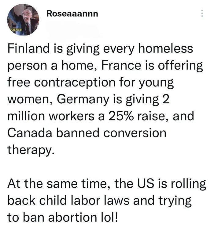 0 Roseaaannn Finland is giving every homeless person a home France is offering free contraception for young women Germany is giving 2 million workers a 25 raise and Canada banned conversion therapy At the same time the US is rolling back child labor laws and trying to ban abortion lol