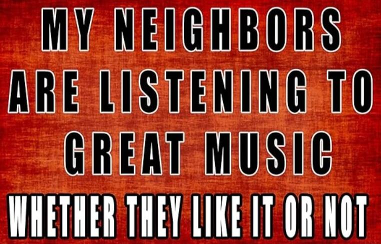 MY NEIGHBORS ARE LISTENING TO GREAT MUSIC WHETHER THEY LIKE IT OR NOT