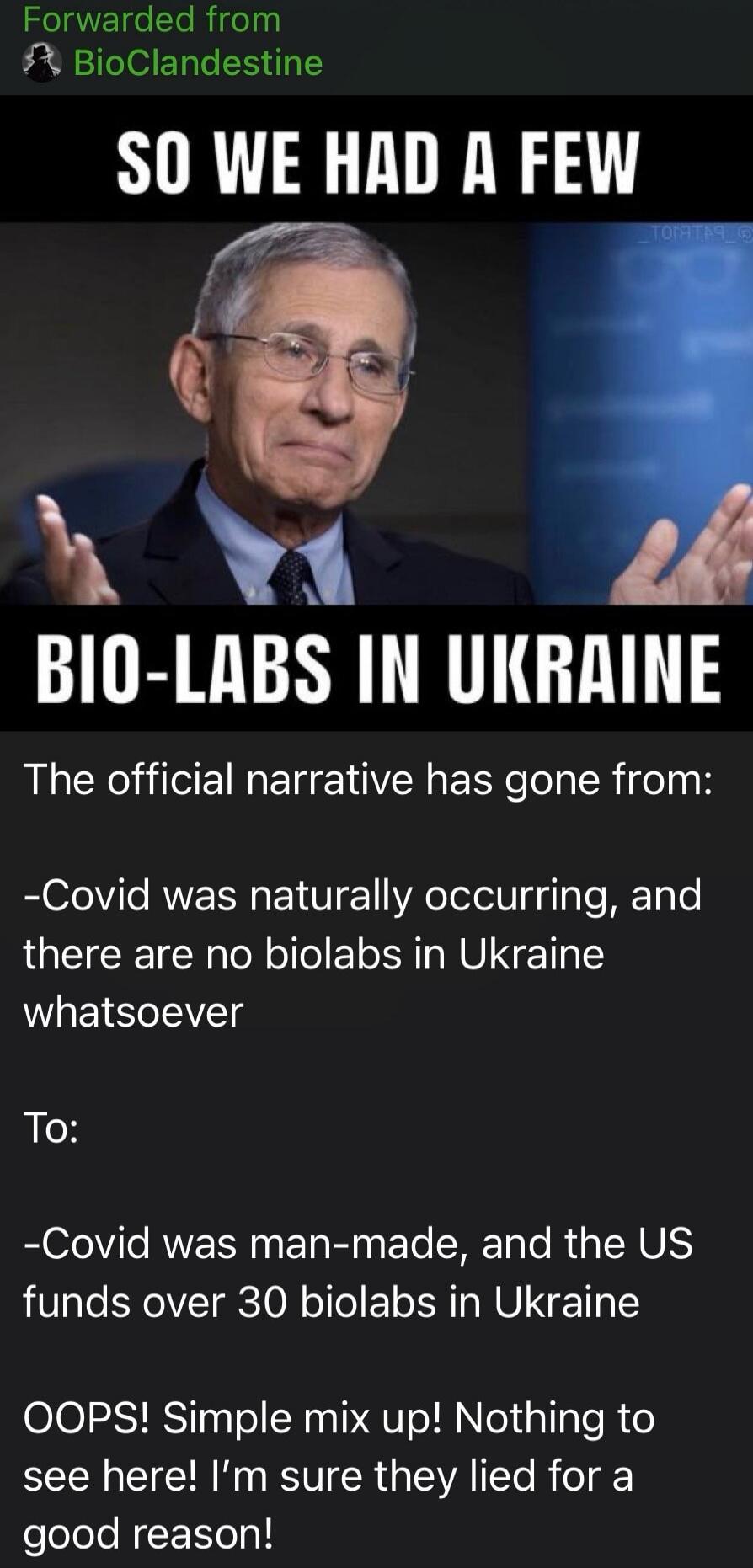 Forwarded from BioClandestine. So we had a few bio-labs in Ukraine. The official narrative has gone from: Covid was naturally occurring, and there are no biolabs in Ukraine whatsoever. To: Covid was man-made, and the US funds over 30 biolabs in Ukraine. OOPS! Simple mix up! Nothing to see here! I'm sure they lied for a good reason!