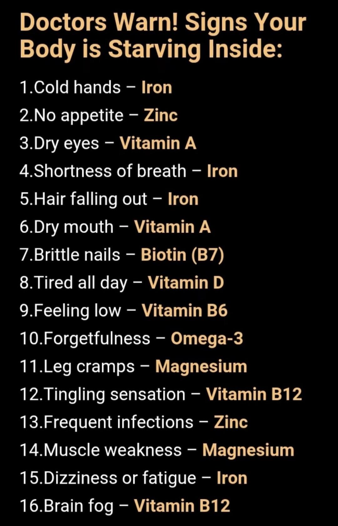 Doctors Warn! Signs Your Body is Starving Inside:
1. Cold hands - Iron
2. No appetite - Zinc
3. Dry eyes - Vitamin A
4. Shortness of breath - Iron
5. Hair falling out - Iron
6. Dry mouth - Vitamin A
7. Brittle nails - Biotin (B7)
8. Tired all day - Vitamin D
9. Feeling low - Vitamin B6
10. Forgetfulness - Omega-3
11. Leg cramps - Magnesium
12. Ting