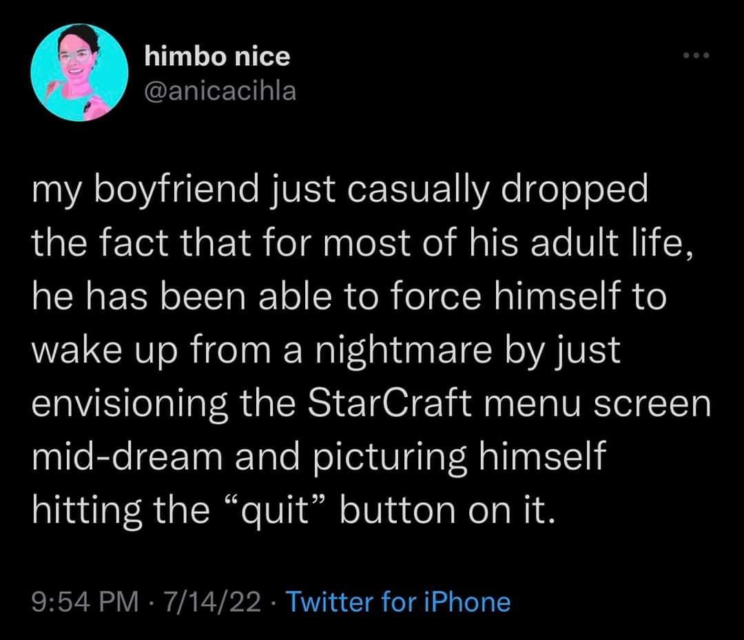 himbo nice CEUIERIEY LA oLl HT T e BV Q SIVE WRe o e o 1Te the fact that for most of his adult life he has been able to force himself to wake up from a nightmare by just envisioning the StarCraft menu screen mid dream and picturing himself hitting the quit button on it 954 PM 71422 Twitter for iPhone