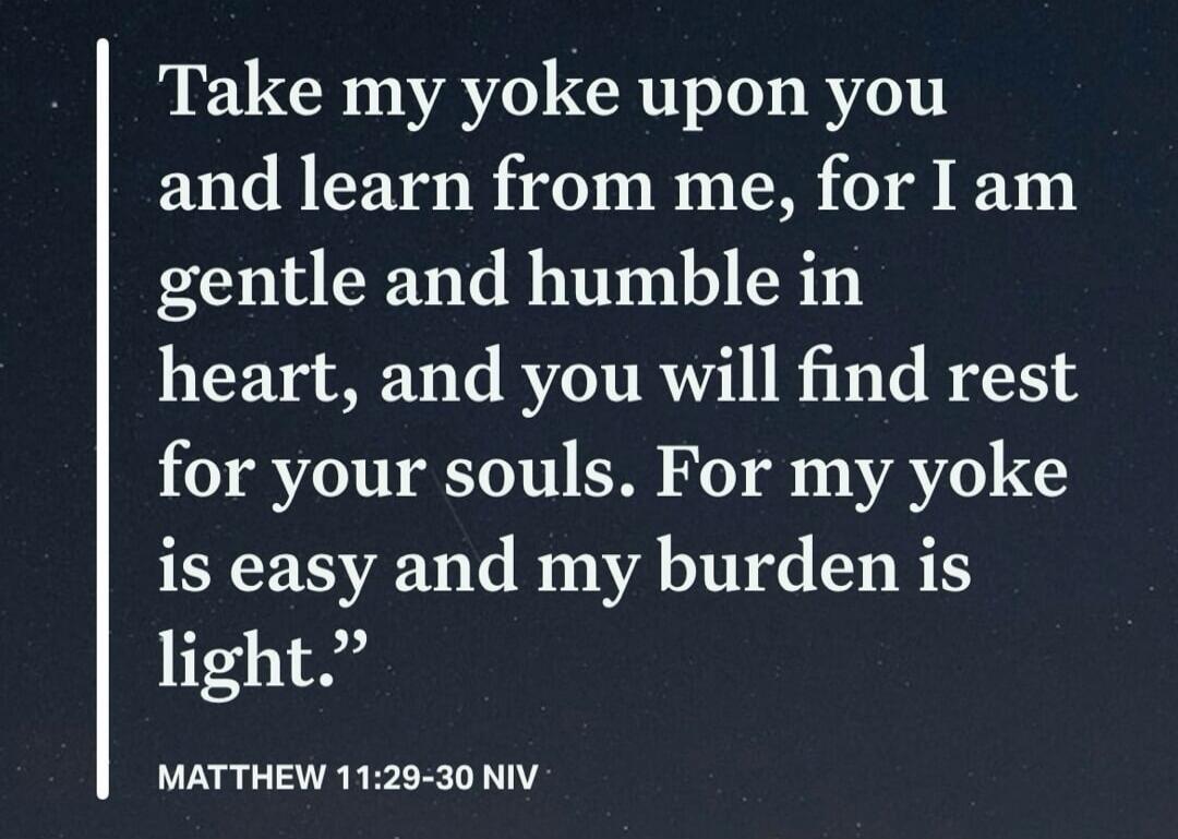 Take my yoke upon you and learn from me, for I am gentle and humble in heart, and you will find rest for your souls. For my yoke is easy and my burden is light. MATTHEW 11:29-30 NIV