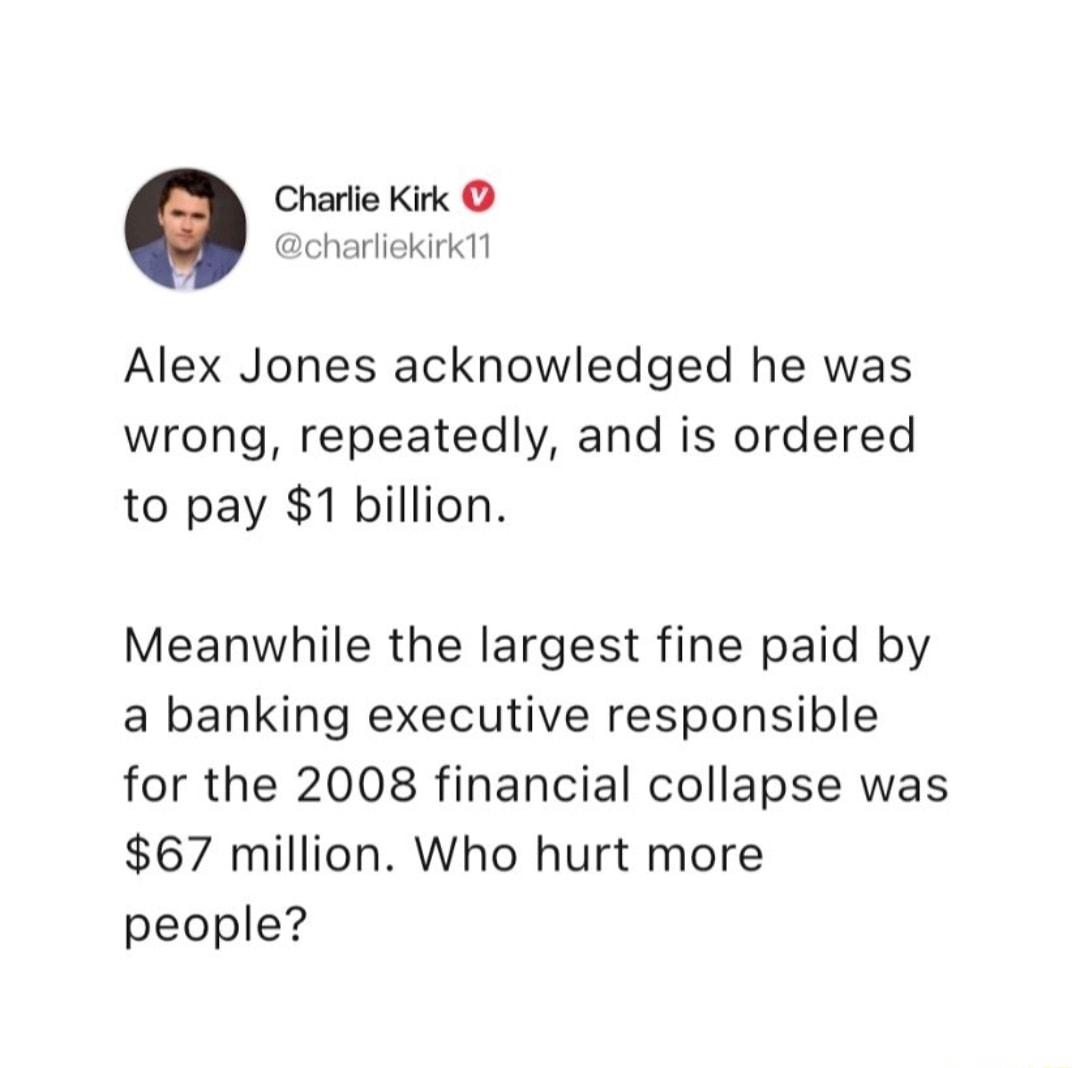 Charfie Kirk charliekir Alex Jones acknowledged he was wrong repeatedly and is ordered to pay 1 billion Meanwhile the largest fine paid by a banking executive responsible for the 2008 financial collapse was 67 million Who hurt more people
