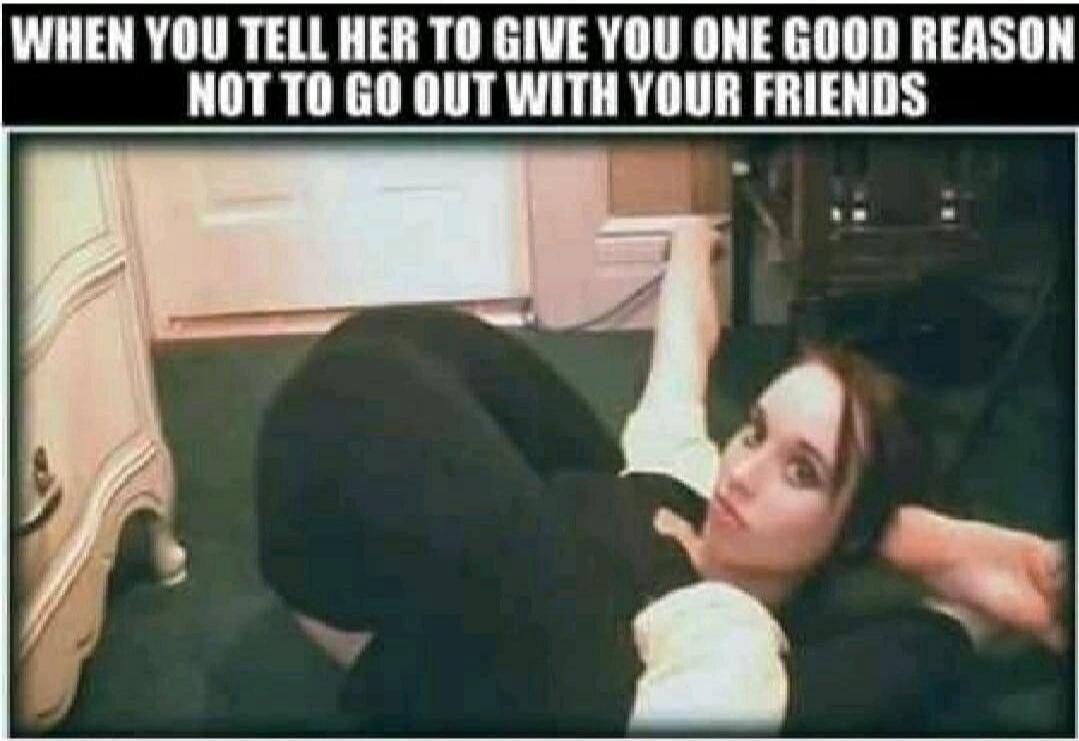 WHEN YOU TELL HER TO GIVE YOU ONE GOOD REASON NOT TO GO OUT WITH YOUR FRIENDS
