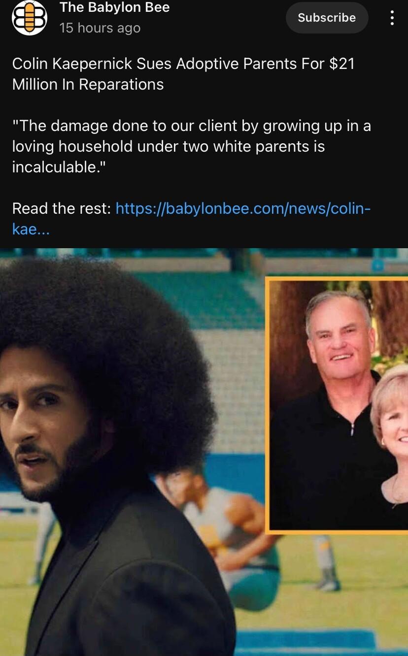 The Babylon Bee Subscribe 15 hours ago Colin Kaepernick Sues Adoptive Parents For 21 Million In Reparations The damage done to our client by growing up in a loving household under two white parents is incalculable RCELRGENE o T ttpsbat beecom