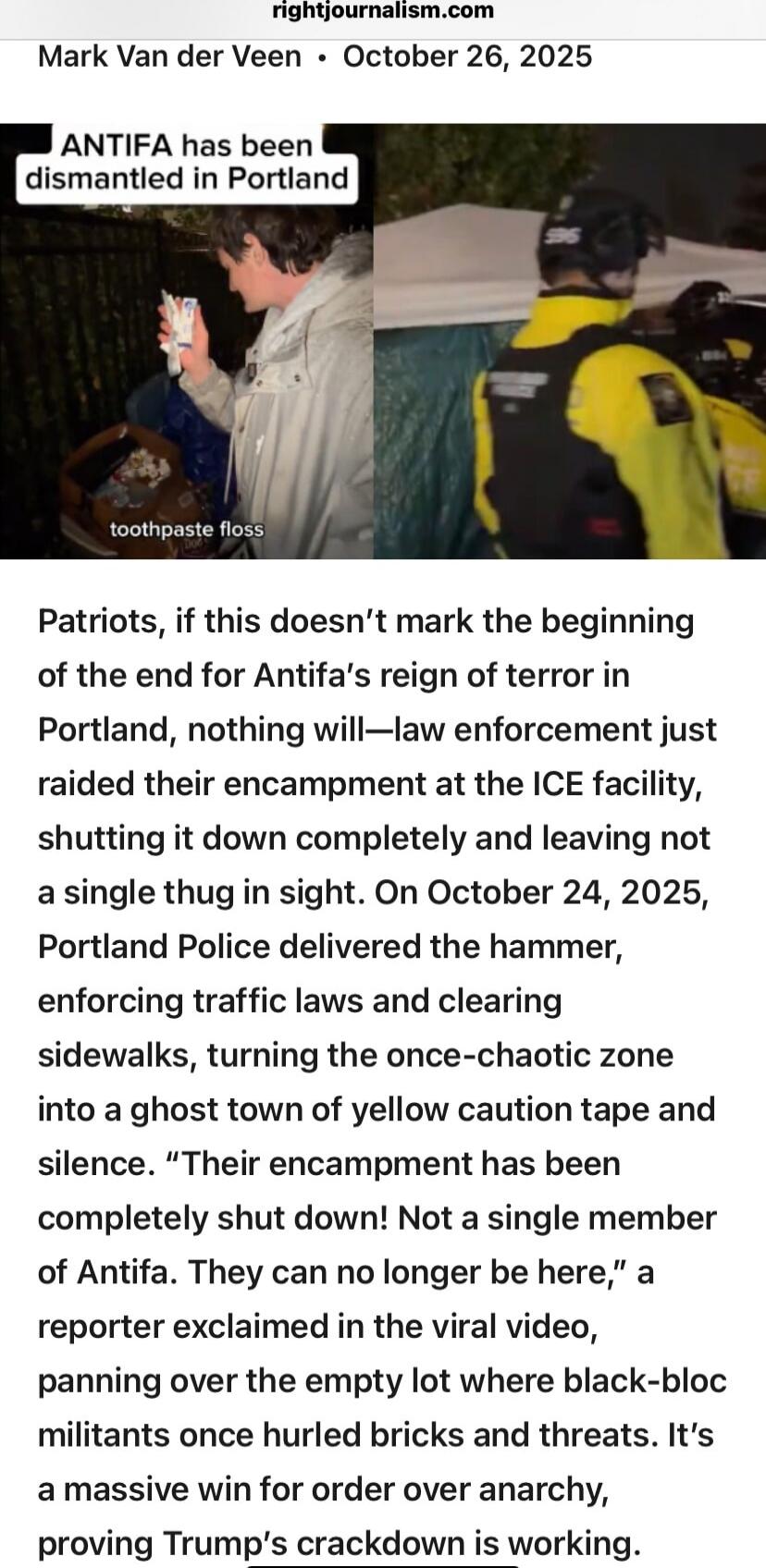 rightjournalism.com
Mark Van der Veen • October 26, 2025
ANTIFA has been dismantled in Portland
toothpaste floss

Patriots, if this doesn't mark the beginning of the end for Antifa's reign of terror in Portland, nothing will—law enforcement just raided their encampment at the ICE facility, shutting it down completely and leaving not a single thug i