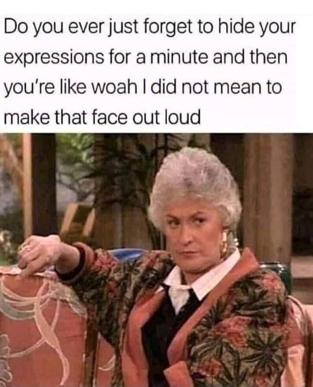 Do you ever just forget to hide your expressions for a minute and then you're like woah I did not mean to make that face out loud