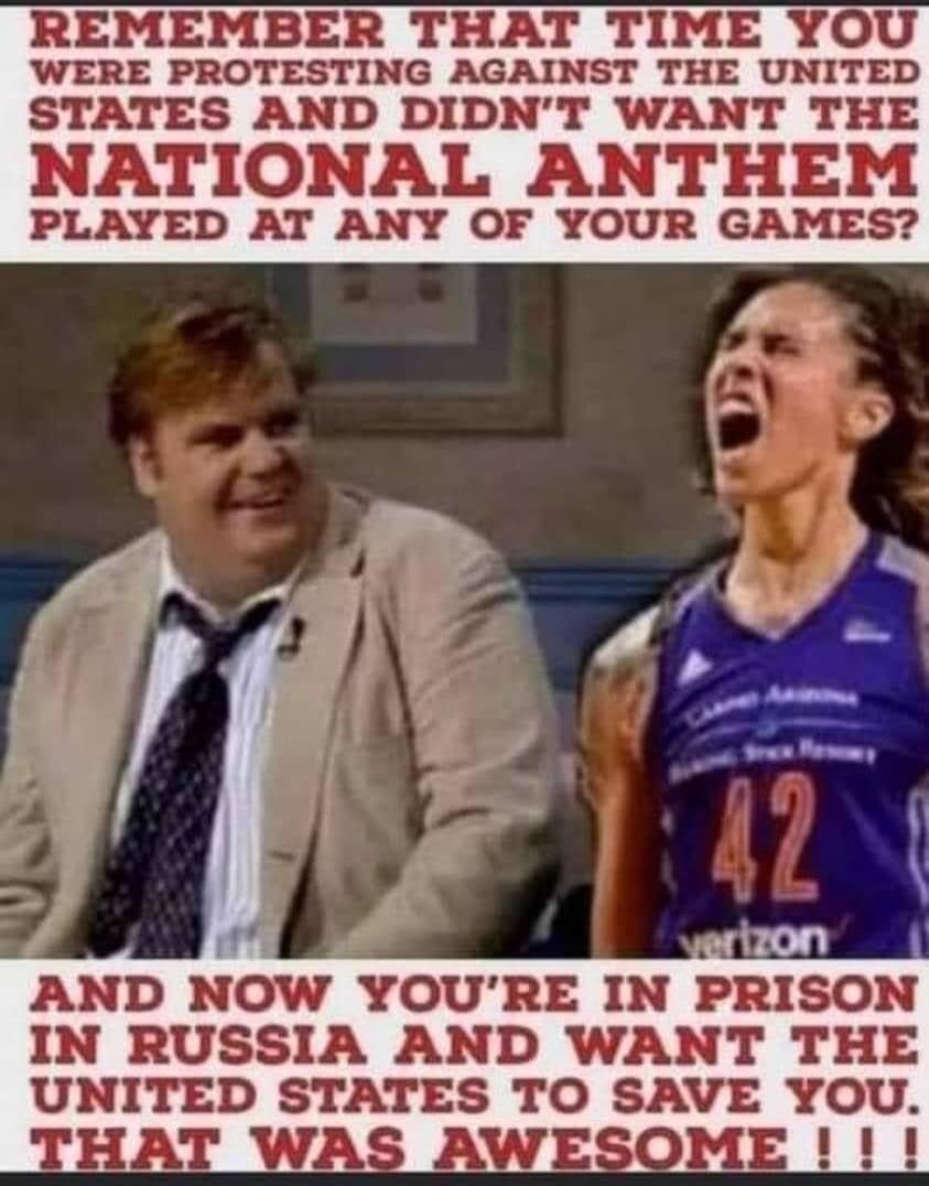REMEMBER THAT TIME YOU WERE PROTESTING AGAINST THE UNITED STATES AND DIDN'T WANT THE NATIONAL ANTHEM PLAYED AT ANY OF YOUR GAMES? AND NOW YOU'RE IN PRISON IN RUSSIA AND WANT THE UNITED STATES TO SAVE YOU. THAT WAS AWESOME!!!