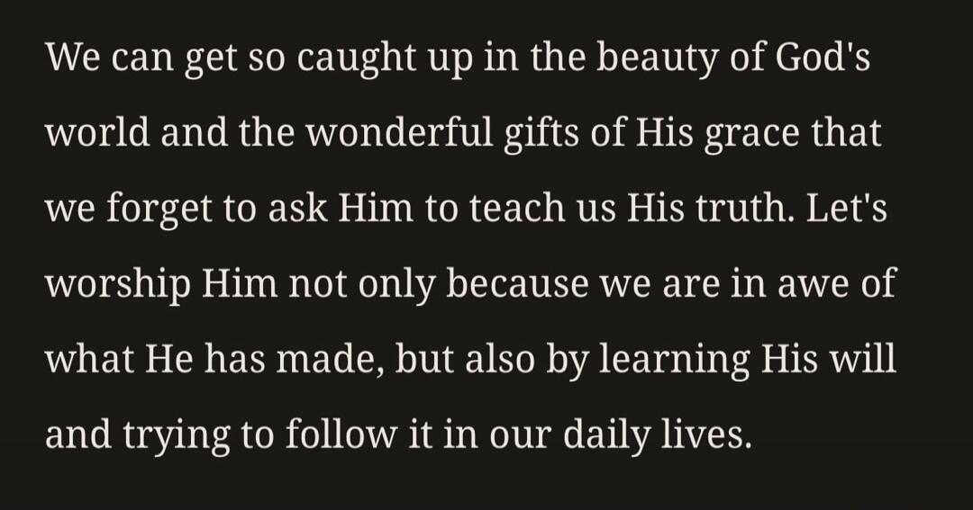 We can get so caught up in the beauty of God's world and the wonderful gifts of His grace that we forget to ask Him to teach us His truth. Let's worship Him not only because we are in awe of what He has made, but also by learning His will and trying to follow it in our daily lives.