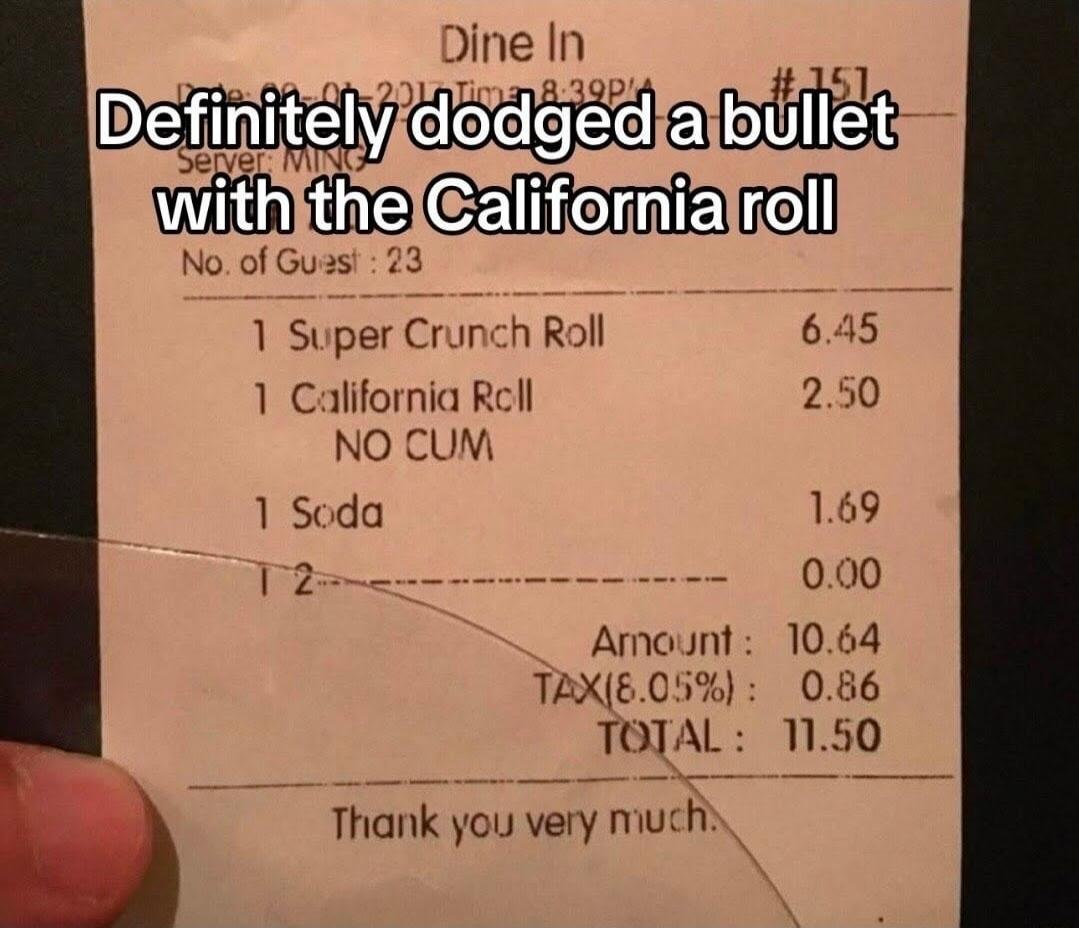 Definitely dodged a bullet with the California roll. Dine In. Server: MING. No. of Guest: 23. 1 Super Crunch Roll. 1 California Roll NO CUM. 1 Soda. Amount: 10.64. TAX(8.05%): 0.86. TOTAL: 11.50. Thank you very much.