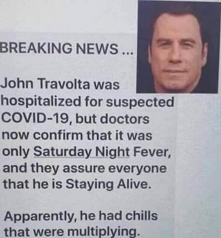 BREAKING NEWS ...
John Travolta was hospitalized for suspected COVID-19, but doctors now confirm that it was only Saturday Night Fever, and they assure everyone that he is Staying Alive.
Apparently, he had chills that were multiplying.