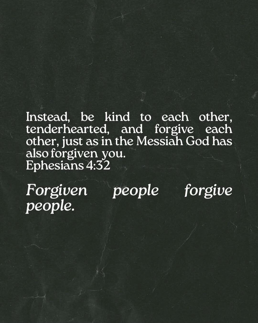 Instead, be kind to each other, tenderhearted, and forgive each other, just as in the Messiah God has also forgiven you. Ephesians 4:32. Forgiven people forgive people.