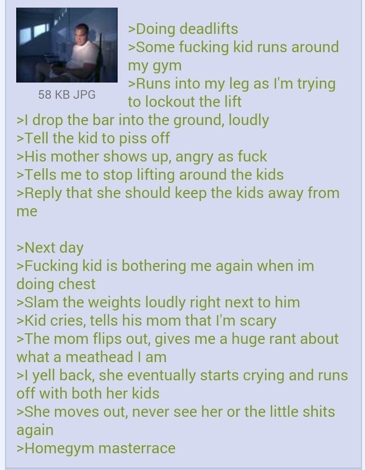 Anonymous 091014Wed114303 No28608503 Doing deadlifts Some fucking kid runs around my gym Runs into my leg as Im trying to lockout the lift drop the bar into the ground loudly Tell the kid to piss off His mother shows up angry as fuck Tells me to stop lifting around the kids Reply that she should keep the kids away from me 58 KB JPG Next day Fucking kid is bothering me again when im doing chest Sla