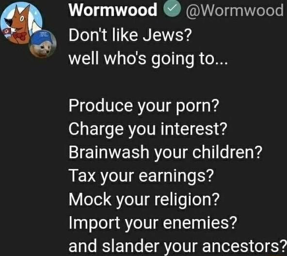 Wormwood Wormwood Dont like Jews well whos going to Produce your porn Charge you interest Brainwash your children Tax your earnings Mock your religion Import your enemies and slander your ancestors