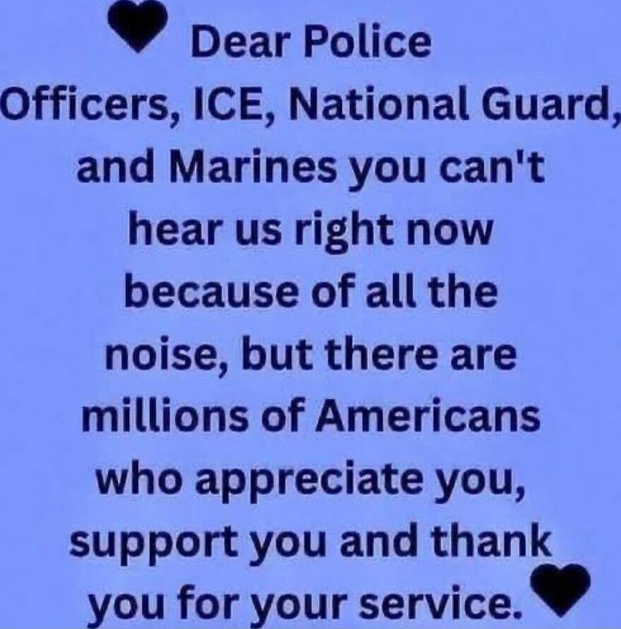 Dear Police Officers, ICE, National Guard, and Marines you can't hear us right now because of all the noise, but there are millions of Americans who appreciate you, support you and thank you for your service.