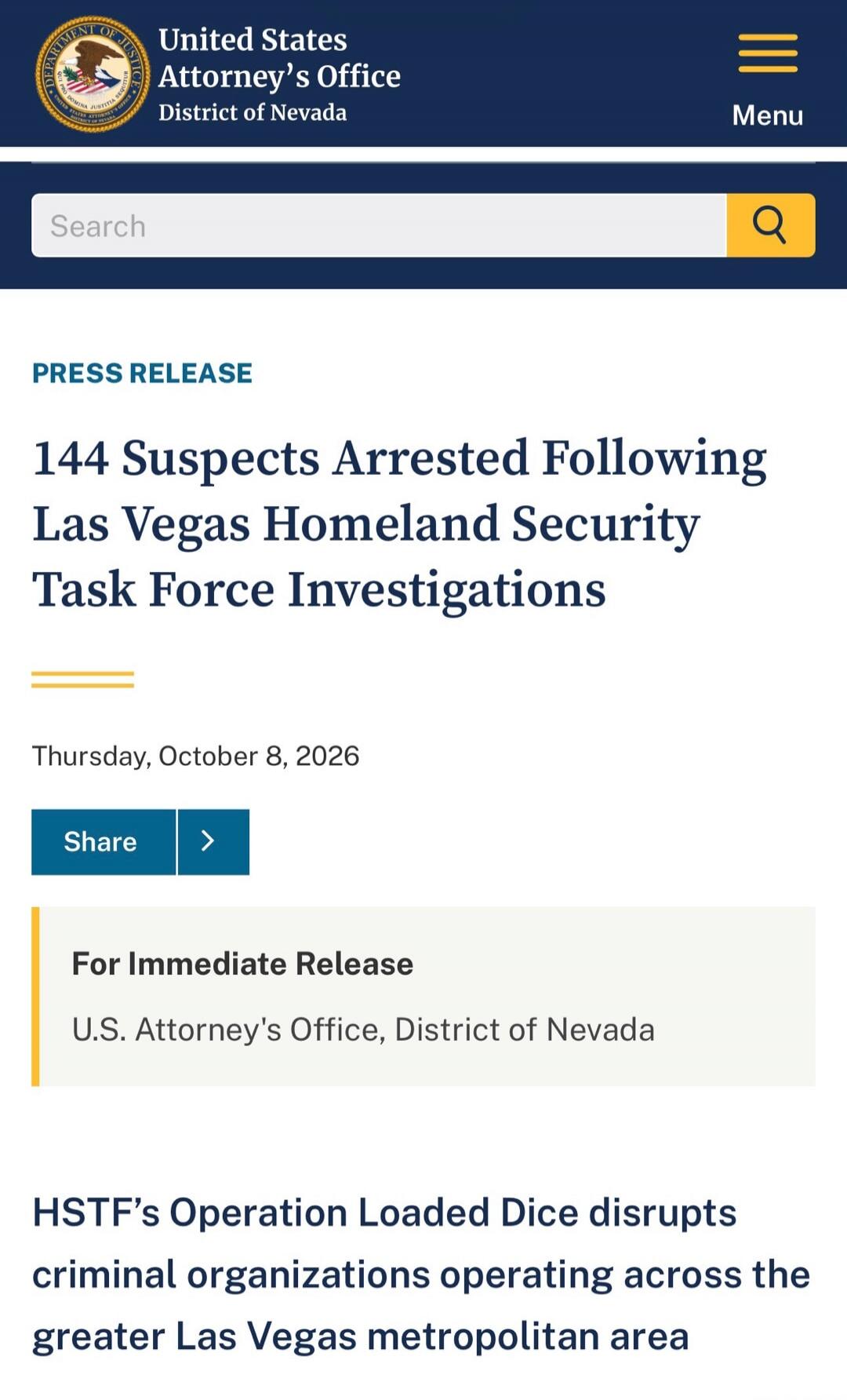 United States Attorney's Office District of Nevada Menu Search PRESS RELEASE 144 Suspects Arrested Following Las Vegas Homeland Security Task Force Investigations Thursday, October 8, 2026 Share For Immediate Release U.S. Attorney's Office, District of Nevada HSTF's Operation Loaded Dice disrupts criminal organizations operating across the greater 