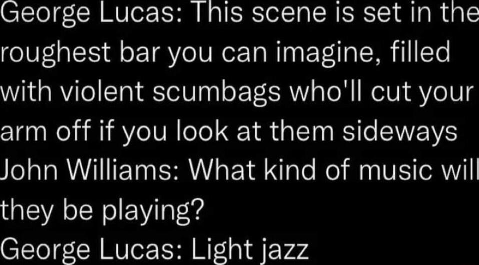 George Lucas This scene is set in the roughest bar you can imagine filled with violent scumbags wholl cut your arm off if you look at them sideways John Williams What kind of music will they be playing George Lucas Light jazz