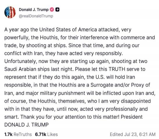A year ago the United States of America attacked, very powerfully, the Houthis, for their interference with commerce and trade, by shooting at ships. Since that time, and during our conflict with Iran, they have acted very responsibly. Unfortunately, now they are starting up again, shooting at two Saudi Arabian ships last night. Please let this TRU