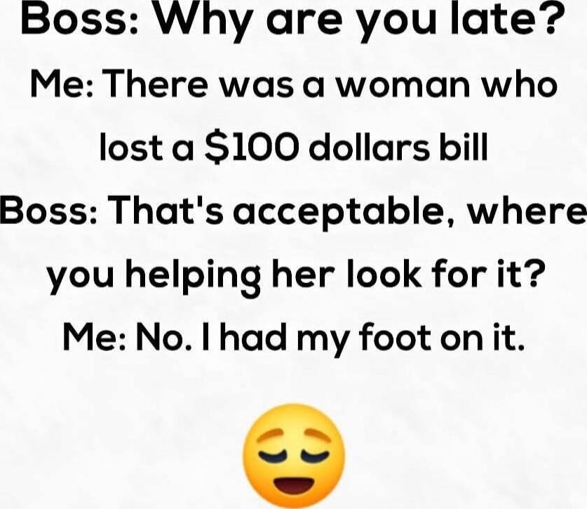 Boss: Why are you late?
Me: There was a woman who lost a $100 dollars bill
Boss: That's acceptable, where you helping her look for it?
Me: No. I had my foot on it. 😌