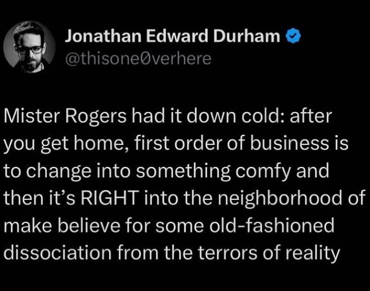 JLLETGER L NETGETGED R thisoneverhere VIS CIEaIoT LIE s ETe Ride oWY Wolo e HEYI T you get home first order of business is to change into something comfy and then its RIGHT into the neighborhood of make believe for some old fashioned dissociation from the terrors of reality