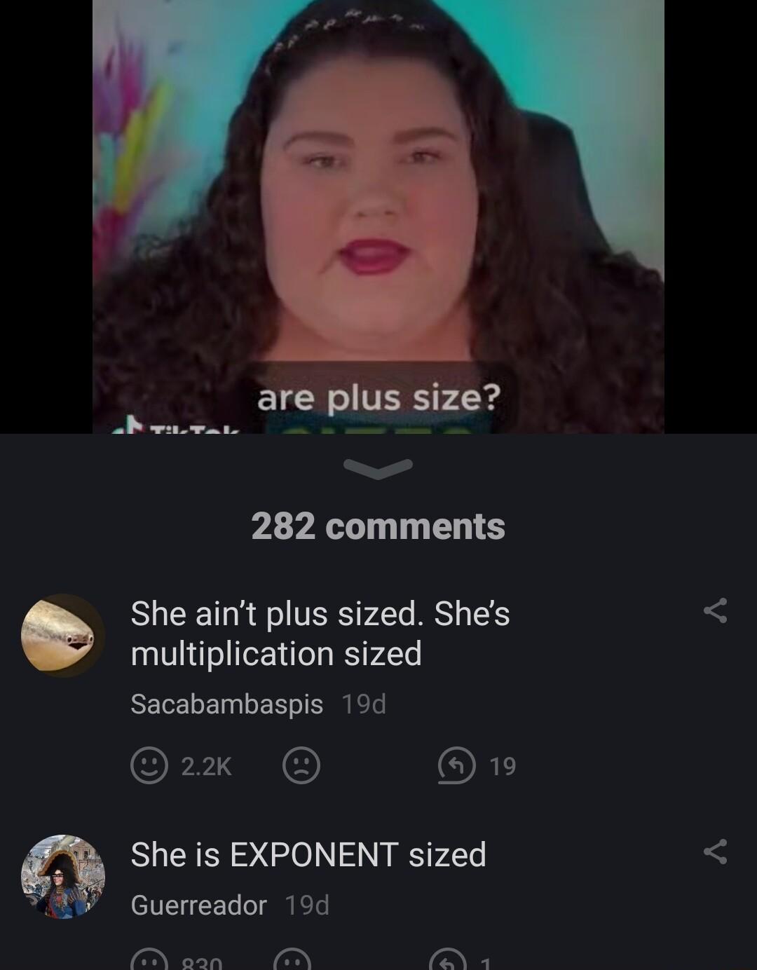 282 comments She aint plus sized Shes multiplication sized Sacabambaspis 19d 2 D ORD She is EXPONENT sized f Guerreador 19d 7 T e