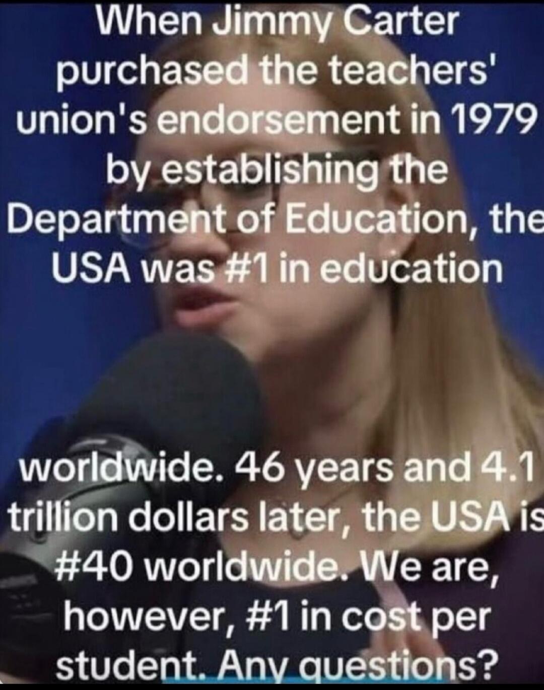 When Jimmy Carter purchased the teachers' union's endorsement in 1979 by establishing the Department of Education, the USA was #1 in education worldwide. 46 years and 4.1 trillion dollars later, the USA is #40 worldwide. We are, however, #1 in cost per student. Any questions?