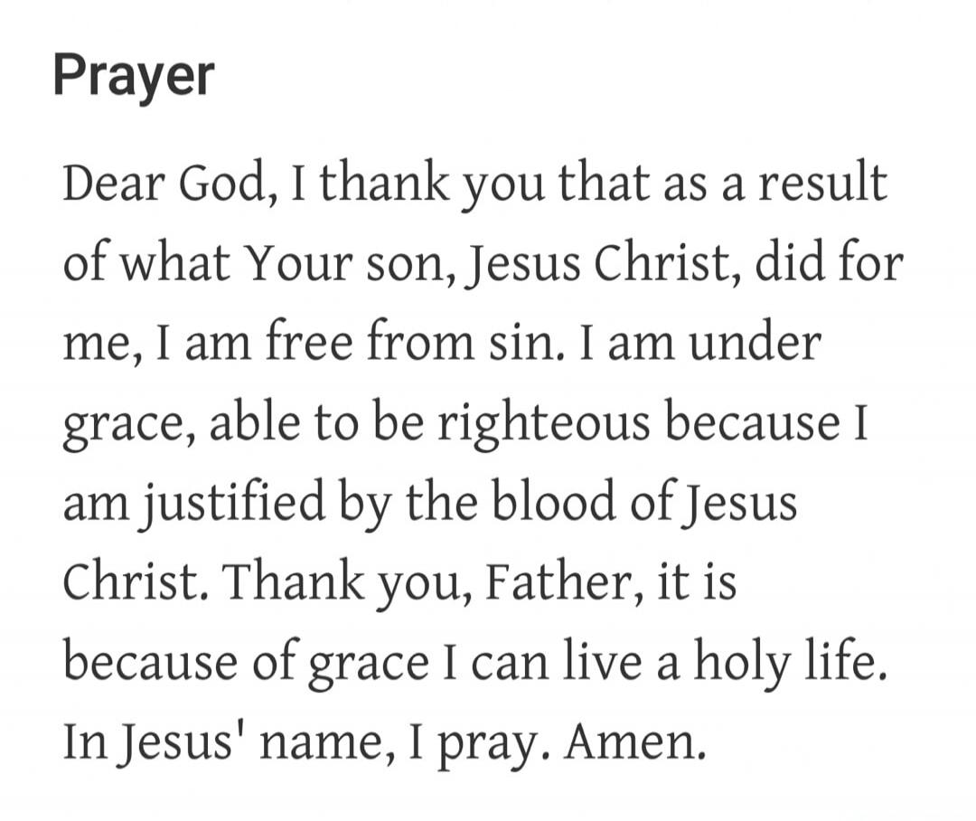 Prayer
Dear God, I thank you that as a result of what Your son, Jesus Christ, did for me, I am free from sin. I am under grace, able to be righteous because I am justified by the blood of Jesus Christ. Thank you, Father, it is because of grace I can live a holy life. In Jesus' name, I pray. Amen.