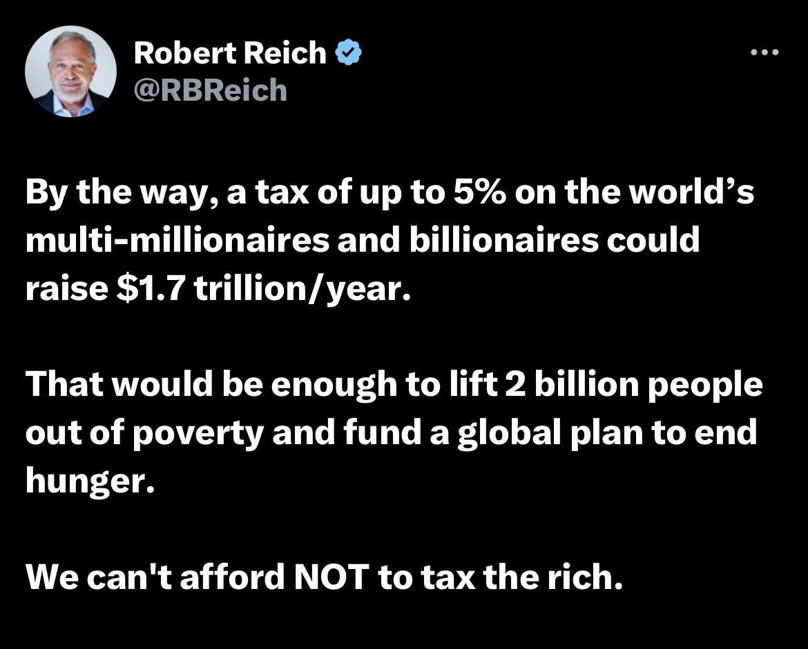 Robert Reich RBReich By the way a tax of up to 5 on the worlds multi millionaires and billionaires could ETE S B A T VATET That would be enough to lift 2 billion people out of poverty and fund a global plan to end hunger We cant afford NOT to tax the rich