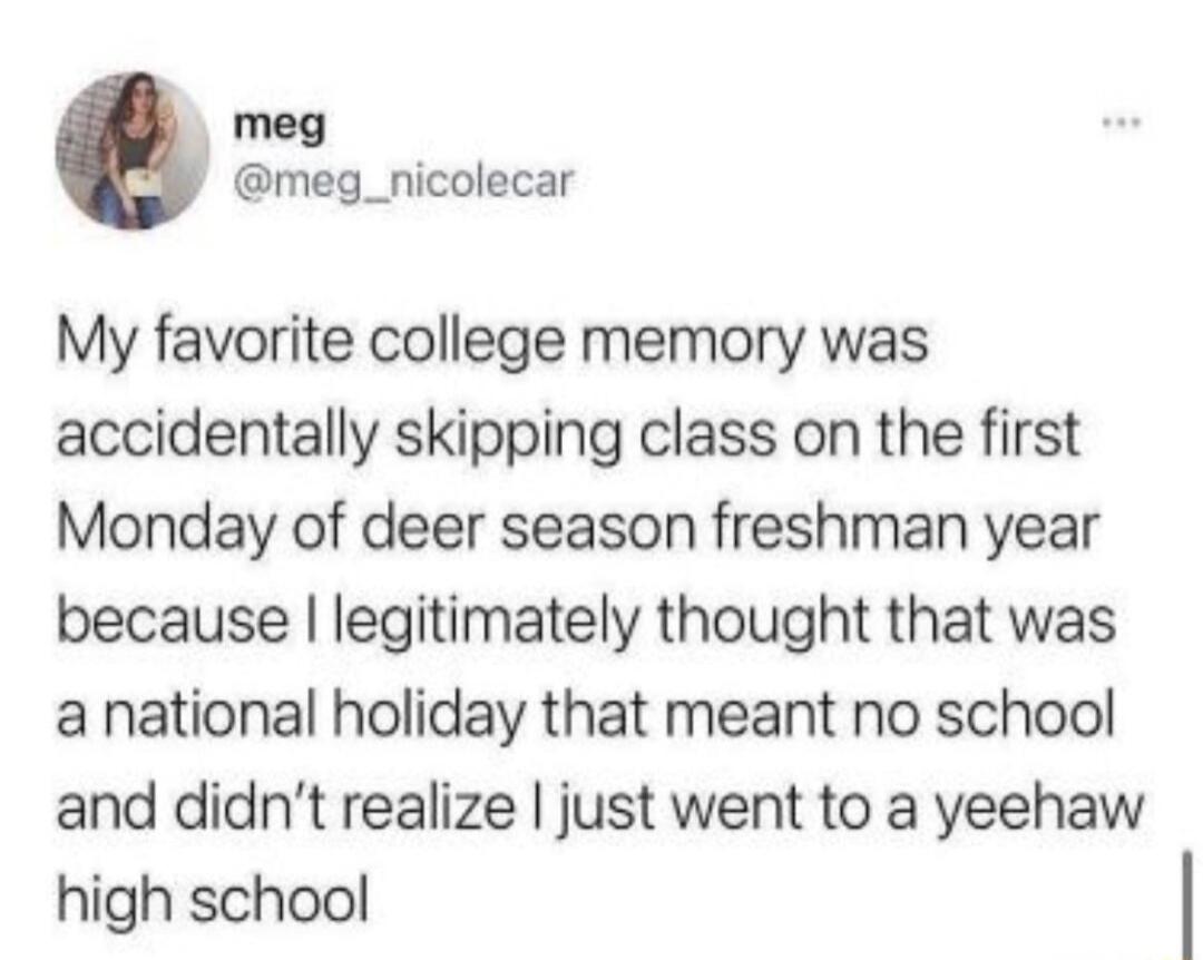 My favorite college memory was accidentally skipping class on the first Monday of deer season freshman year because I legitimately thought that was a national holiday that meant no school and didn't realize I just went to a yeehaw high school