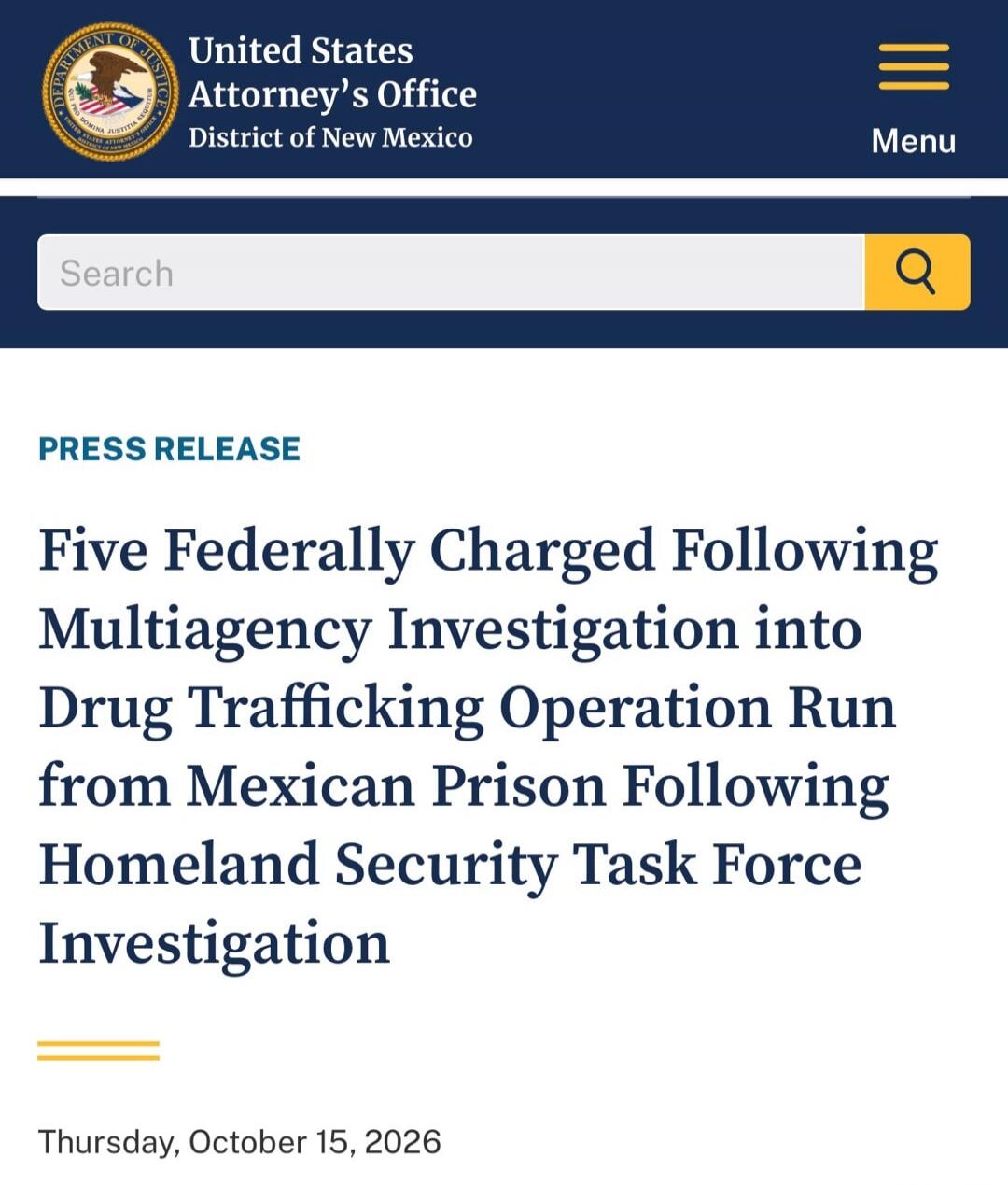 United States Attorney's Office District of New Mexico Menu Search PRESS RELEASE Five Federally Charged Following Multiagency Investigation into Drug Trafficking Operation Run from Mexican Prison Following Homeland Security Task Force Investigation Thursday, October 15, 2026