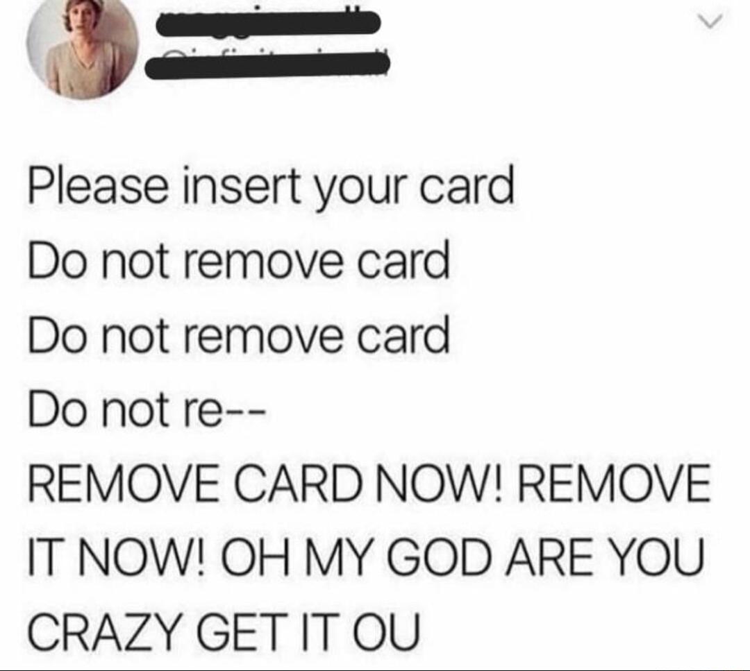 Please insert your card Do not remove card Do not remove card Do not re REMOVE CARD NOW REMOVE IT NOW OH MY GOD ARE YOU CRAZY GET ITOU