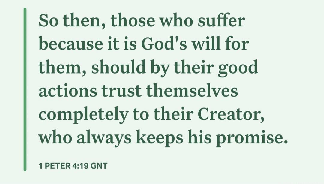 So then, those who suffer because it is God's will for them, should by their good actions trust themselves completely to their Creator, who always keeps his promise. 1 PETER 4:19 GNT