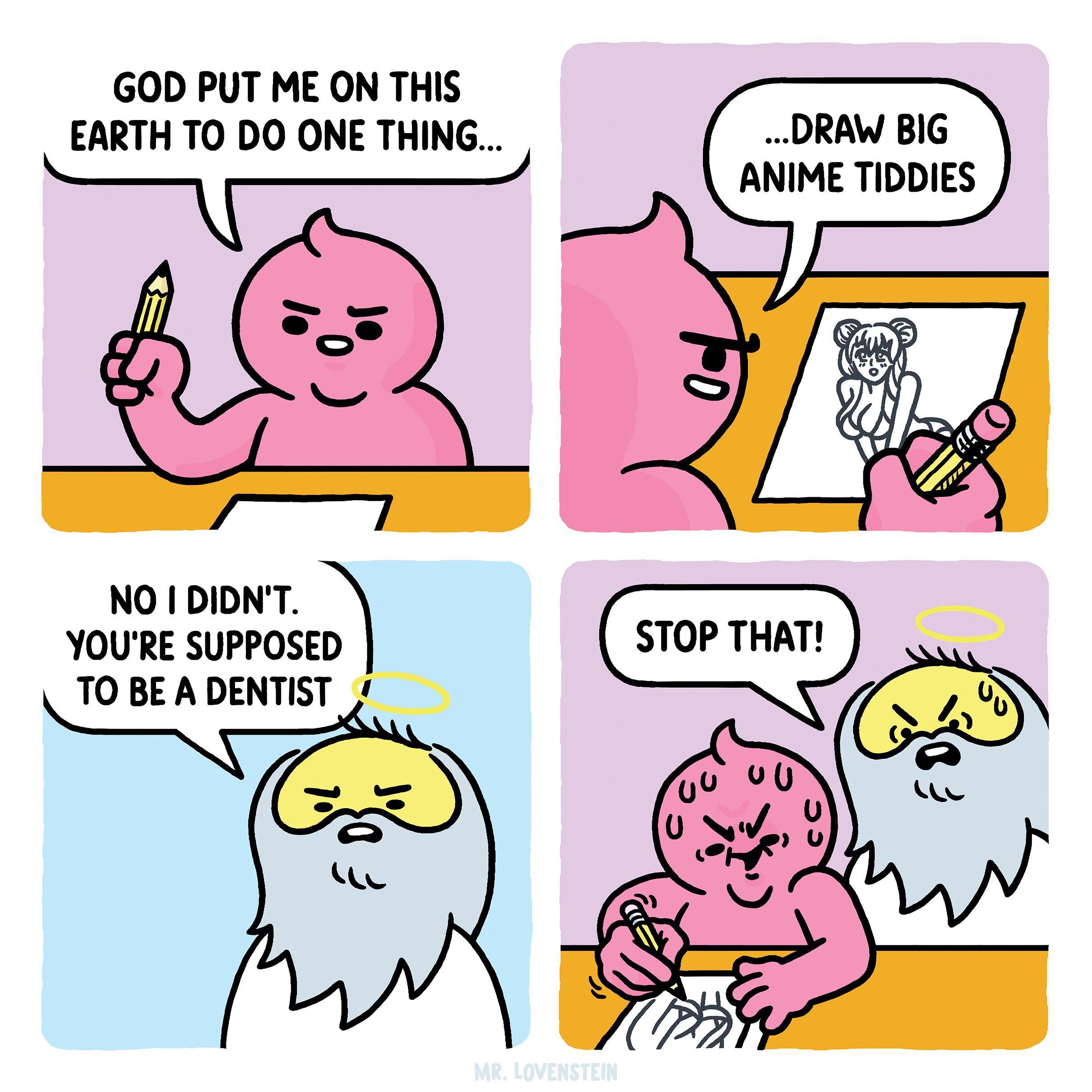 GOD PUT ME ON THIS EARTH TO DO ONE THING hj DRAW BIG ANIME TIDDIES NO I DIDNT YOURE SUPPOSED TOBEADENTIST y