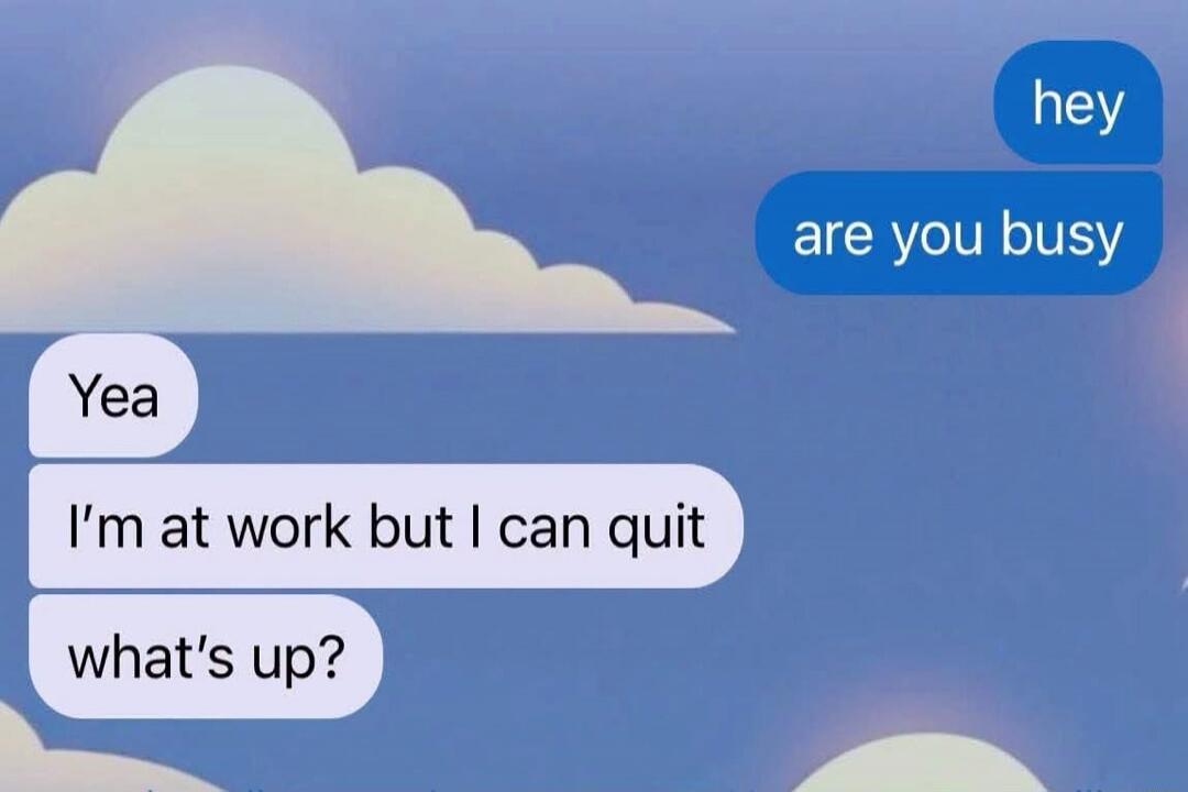 hey are you busy Yea I'm at work but I can quit what's up?