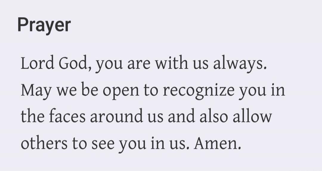 Prayer Lord God, you are with us always. May we be open to recognize you in the faces around us and also allow others to see you in us. Amen.