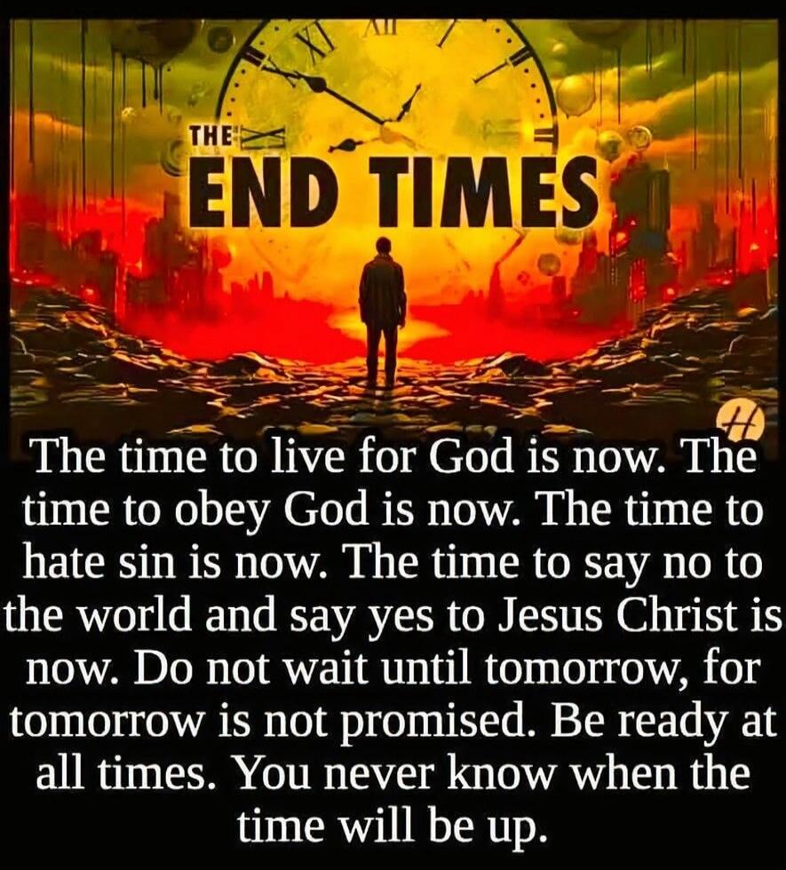 THE END TIMES The time to live for God is now. The time to obey God is now. The time to hate sin is now. The time to say no to the world and say yes to Jesus Christ is now. Do not wait until tomorrow, for tomorrow is not promised. Be ready at all times. You never know when the time will be up.