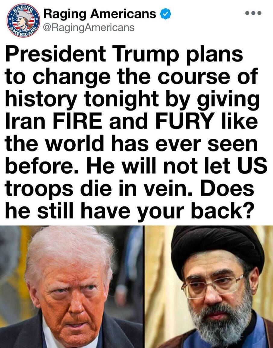 Raging Americans @RagingAmericans President Trump plans to change the course of history tonight by giving Iran FIRE and FURY like the world has ever seen before. He will not let US troops die in vain. Does he still have your back?