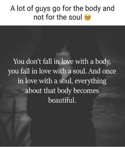 A lot of guys go for the body and not for the soul 😯 You don’t fall in love with a body, you fall in love with a soul. And once in love with a soul, everything about that body becomes beautiful.