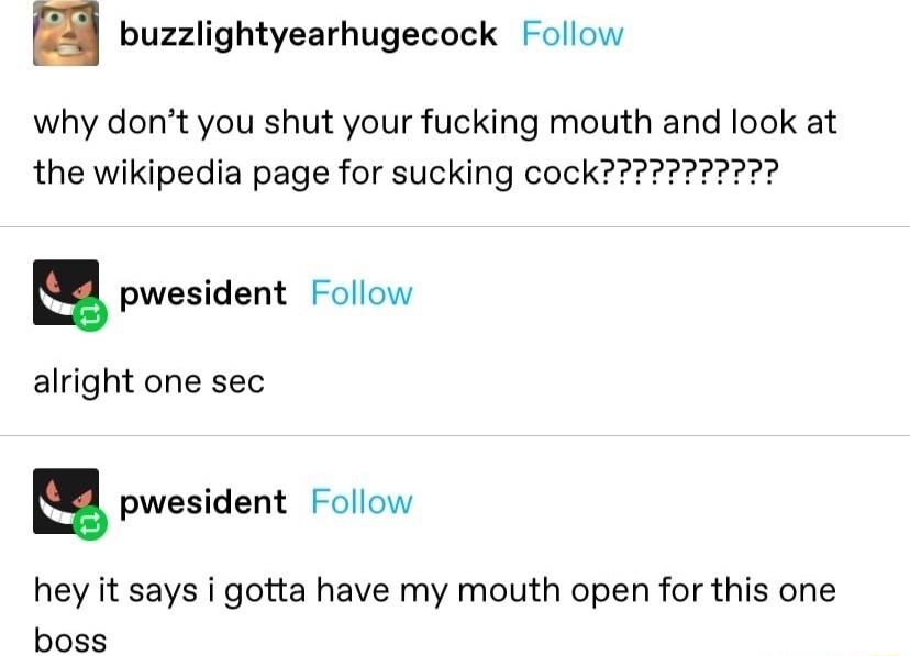 n buzzlightyearhugecock Follow why dont you shut your fucking mouth and look at S pwesident Follow alright one sec u pwesident Follow hey it says i gotta have my mouth open for this one boss