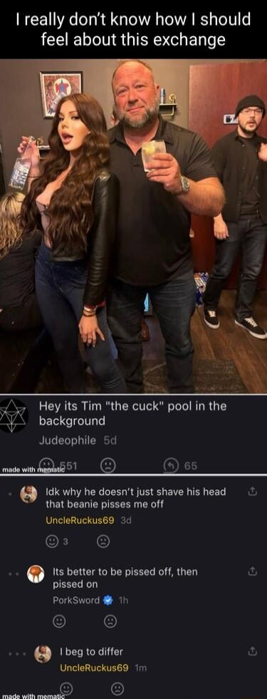 really dont know how should feel about this exchange w Hey its Tim the cuck pool in the V background Judeophile 5d st O 9 Idk why he doesnt just shave his head that beanie pisses me off UncleRuckus69 3d CLINC Its better to be pissed off then pissed on PorkSword 1h beg to differ ful UncleRuckus69 1m e