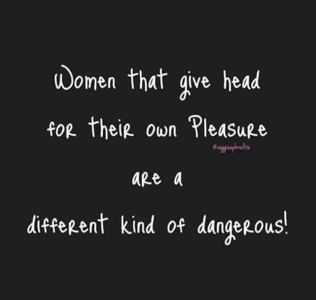 Women that give head for their own Pleasure are a different kind of dangerous!