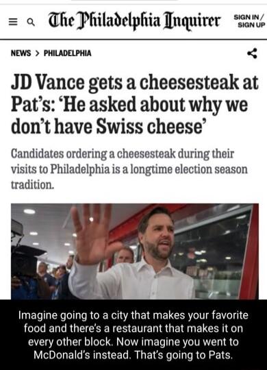 o he Philadelphia Tnquirer NEWS PHILADELPHIA JD Vance gets a cheesesteak at Pats He asked about why we dont have Swiss cheese Candidates ordering a cheesesteak during their visits to Philadelphia is a longtime election season tradition Imagine going to a city that makes your favorite food and theres a restaurant that makes it on every other block Now imagine you went to McDonalds instead Thats goi