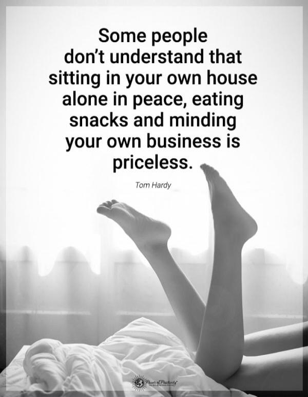 Some people don’t understand that sitting in your own house alone in peace, eating snacks and minding your own business is priceless. Tom Hardy