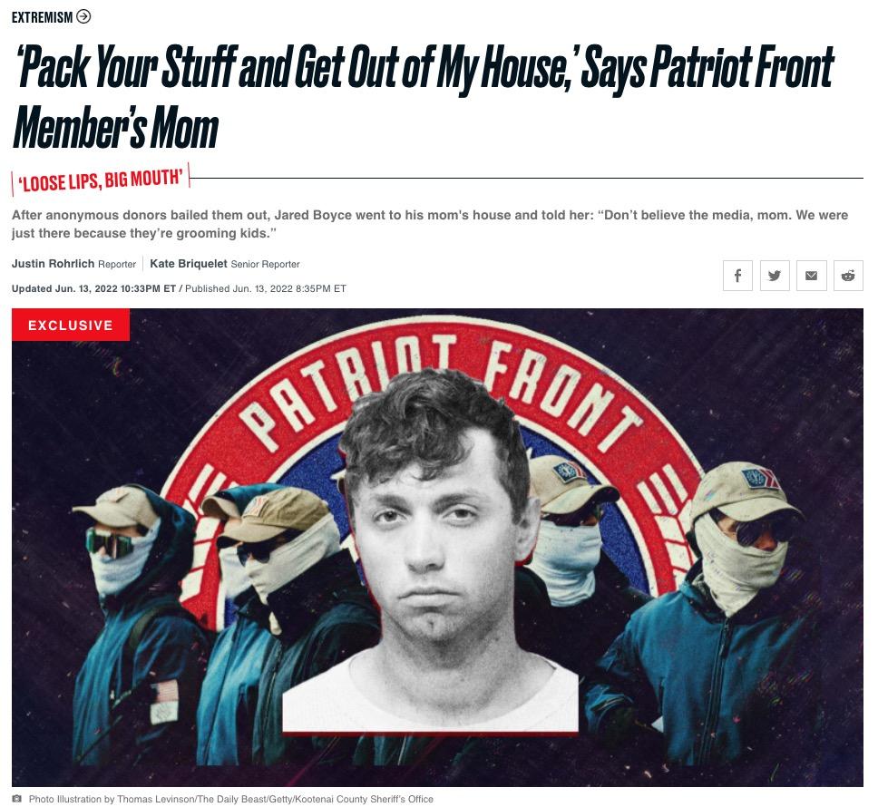 EXTREMISM Pack Your Stuff and Get Out of My House Says Patriot Front Members Mom After anonymous donors bailed them out Jared Boyce went to his moms house and told her Dont believe the media mom We were just there because theyre grooming kids Justin Rohrlich Reparter Kate Briquelet Senior Repori Updated Jun 13 2022 1033PM ET Published Jun 13 2022 B35PM ET