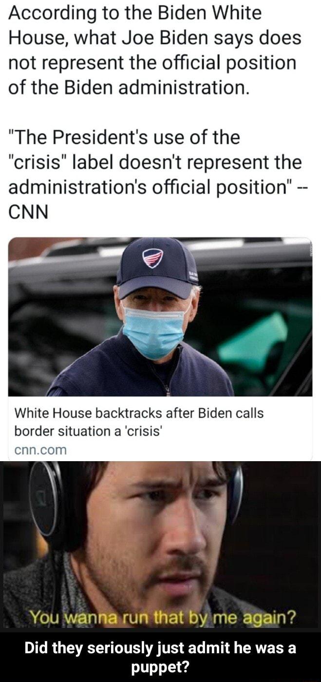 According to the Biden White House what Joe Biden says does not represent the official position of the Biden administration The Presidents use of the crisis label doesnt represent the administrations official position CNN White House backtracks after Biden calls border situation a crisis cnncom Did they seriously just admit he was a s11o1 4