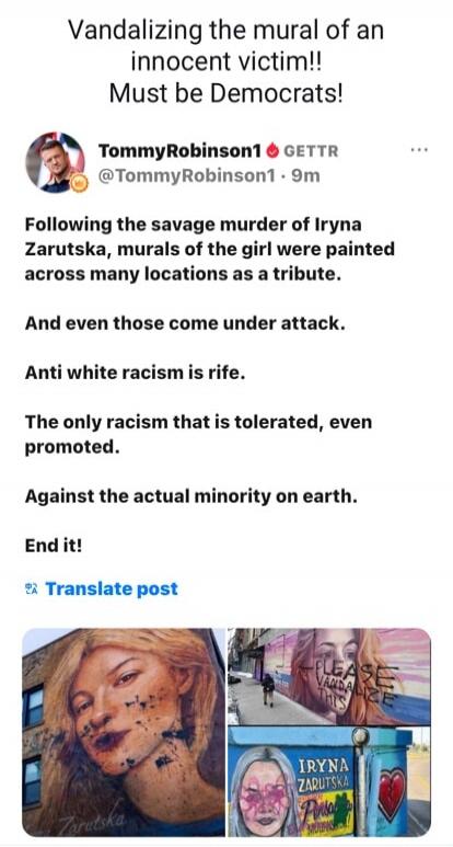 Vandalizing the mural of an innocent victim!! Must be Democrats! TommyRobinson1 GETTR @TommyRobinson1 9m Following the savage murder of Iryna Zarutska, murals of the girl were painted across many locations as a tribute. And even those come under attack. Anti white racism is rife. The only racism that is tolerated, even promoted. Against the actual 