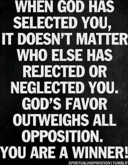 WHEN GOD HAS SELECTED YOU, IT DOESN'T MATTER WHO ELSE HAS REJECTED OR NEGLECTED YOU. GOD'S FAVOR OUTWEIGHS ALL OPPOSITION. YOU ARE A WINNER!
